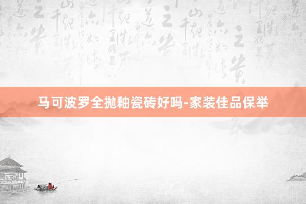 马可波罗全抛釉瓷砖好吗-家装佳品保举