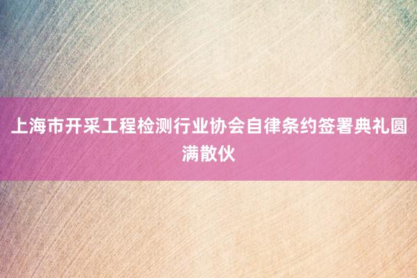 上海市开采工程检测行业协会自律条约签署典礼圆满散伙